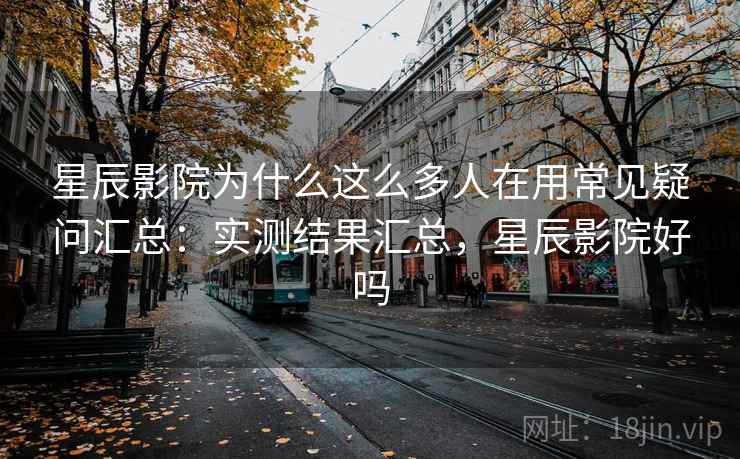 星辰影院为什么这么多人在用常见疑问汇总：实测结果汇总，星辰影院好吗