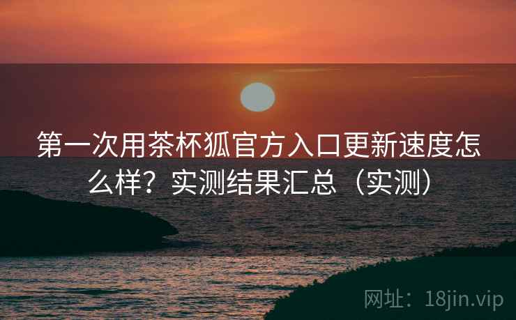 第一次用茶杯狐官方入口更新速度怎么样?实测结果汇总(实测) 第一次用茶杯狐官方入口更新速度怎么样?实测结果汇总(实测)