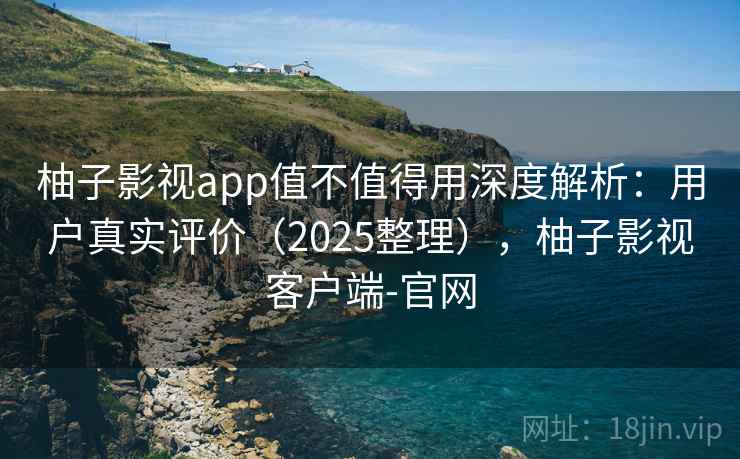 柚子影视app值不值得用深度解析：用户真实评价（2025整理），柚子影视客户端-官网