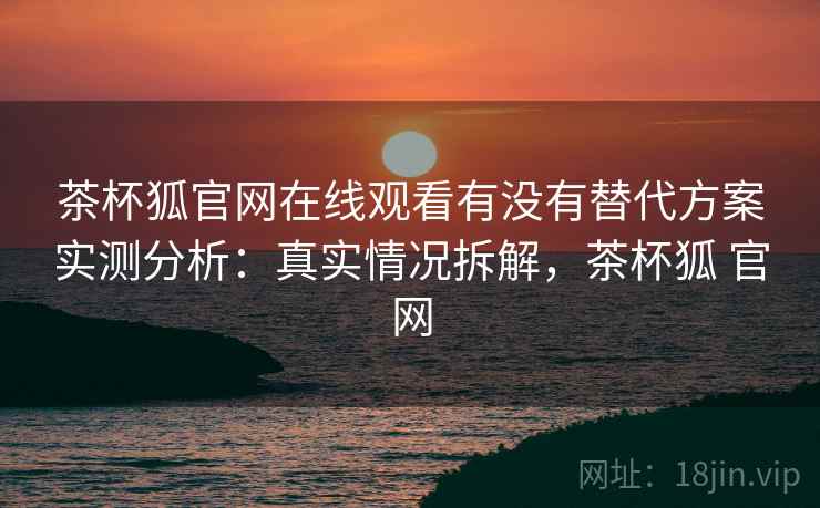 茶杯狐官网在线观看有没有替代方案实测分析：真实情况拆解，茶杯狐 官网