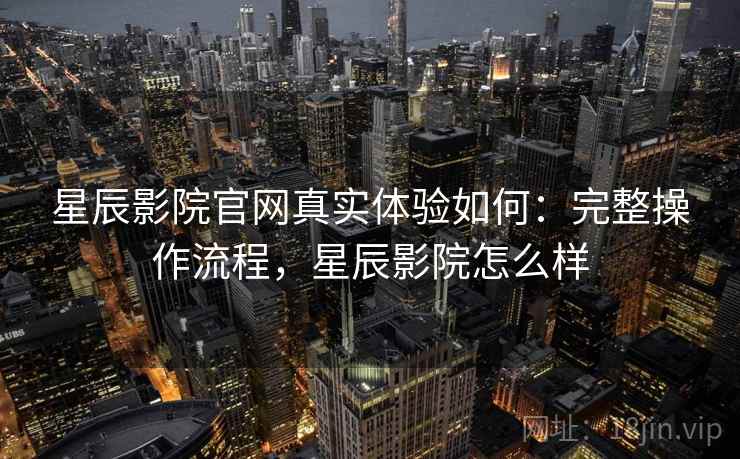 星辰影院官网真实体验如何:完整操作流程,星辰影院怎么样 星辰影院官网真实体验如何:完整操作流程,星辰影院怎么样