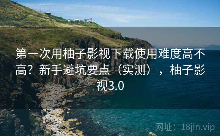 第一次用柚子影视下载使用难度高不高?新手避坑要点(实测),柚子影视3.0 第一次用柚子影视下载使用难度高不高?新手避坑要点(实测),柚子影视3.0