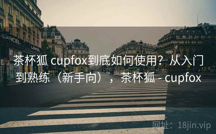 茶杯狐 cupfox到底如何使用?从入门到熟练(新手向),茶杯狐 - cupfox 茶杯狐 cupfox到底如何使用?从入门到熟练(新手向),茶杯狐 - cupfox