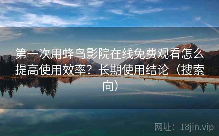 第一次用蜂鸟影院在线免费观看怎么提高使用效率?长期使用结论(搜索向) 第一次用蜂鸟影院在线免费观看怎么提高使用效率?长期使用结论(搜索向)
