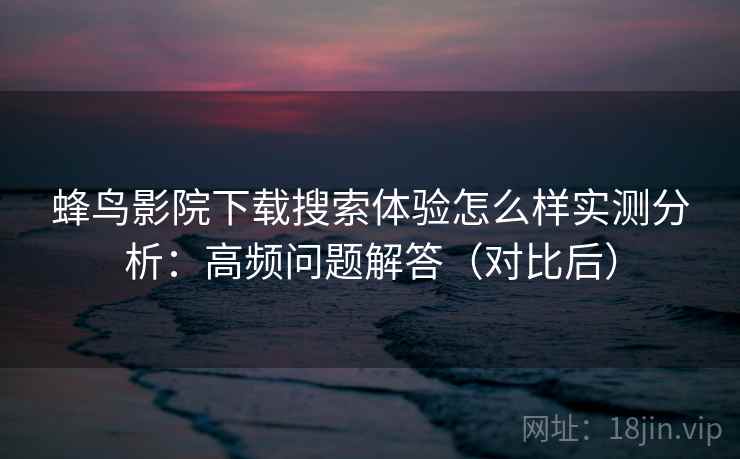 蜂鸟影院下载搜索体验怎么样实测分析：高频问题解答（对比后）