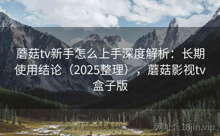 蘑菇tv新手怎么上手深度解析:长期使用结论(2025整理),蘑菇影视tv盒子版 蘑菇tv新手怎么上手深度解析:长期使用结论(2025整理),蘑菇影视tv盒子版