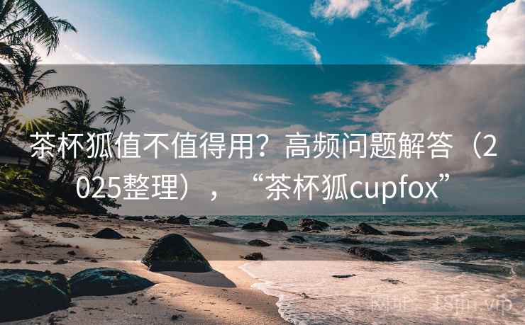 茶杯狐值不值得用?高频问题解答(2025整理),“茶杯狐cupfox” 茶杯狐值不值得用?高频问题解答(2025整理),“茶杯狐cupfox”