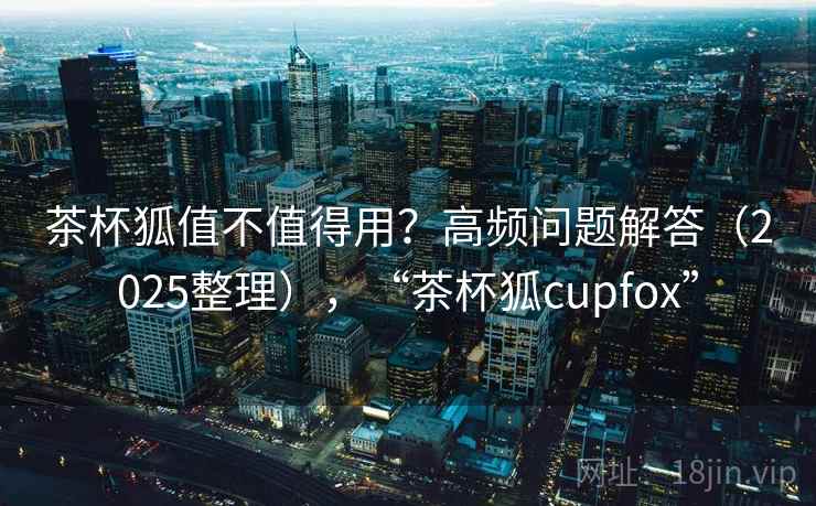茶杯狐值不值得用？高频问题解答（2025整理），“茶杯狐cupfox”