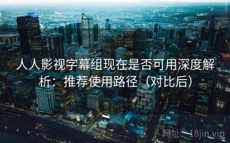 人人影视字幕组现在是否可用深度解析：推荐使用路径（对比后）