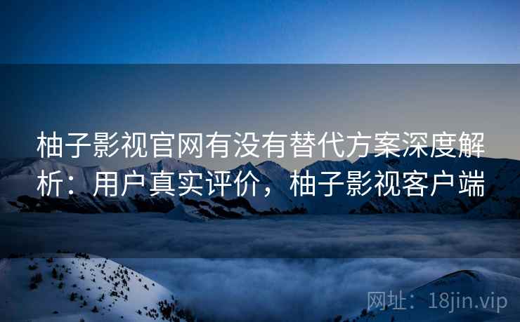 柚子影视官网有没有替代方案深度解析：用户真实评价，柚子影视客户端