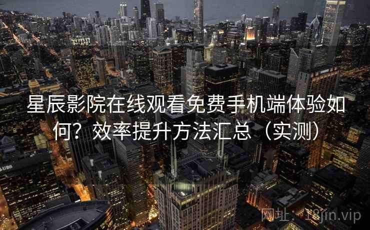 星辰影院在线观看免费手机端体验如何？效率提升方法汇总（实测）