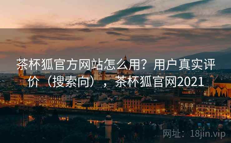 茶杯狐官方网站怎么用？用户真实评价（搜索向），茶杯狐官网2021