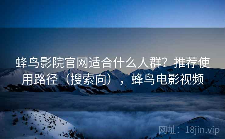蜂鸟影院官网适合什么人群?推荐使用路径(搜索向),蜂鸟电影视频 蜂鸟影院官网适合什么人群?推荐使用路径(搜索向),蜂鸟电影视频