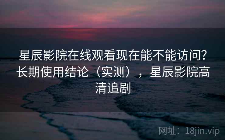 星辰影院在线观看现在能不能访问?长期使用结论(实测),星辰影院高清追剧 星辰影院在线观看现在能不能访问?长期使用结论(实测),星辰影院高清追剧