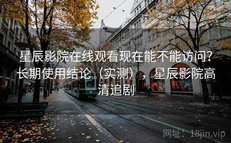 星辰影院在线观看现在能不能访问？长期使用结论（实测），星辰影院高清追剧