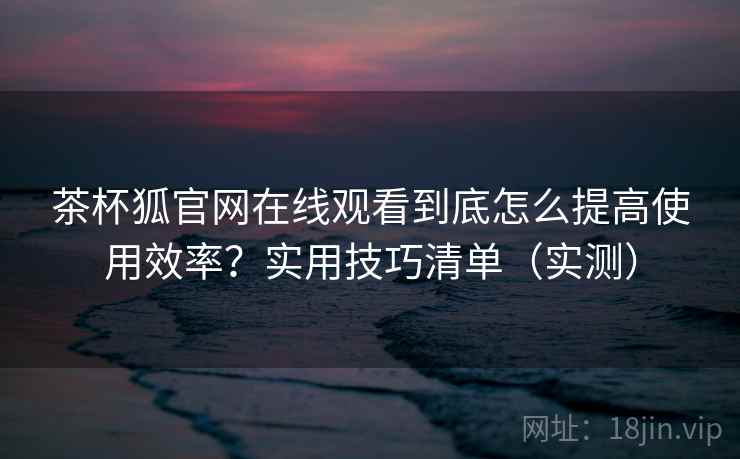 茶杯狐官网在线观看到底怎么提高使用效率？实用技巧清单（实测）