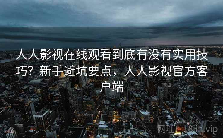 人人影视在线观看到底有没有实用技巧？新手避坑要点，人人影视官方客户端
