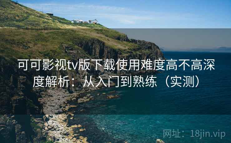 可可影视tv版下载使用难度高不高深度解析：从入门到熟练（实测）