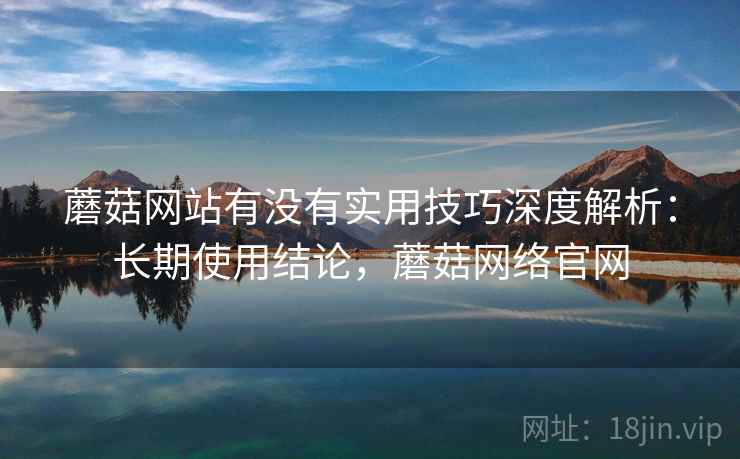 蘑菇网站有没有实用技巧深度解析：长期使用结论，蘑菇网络官网