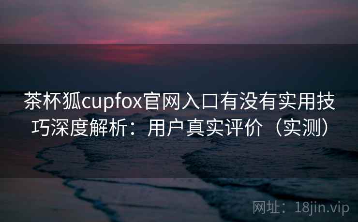 茶杯狐cupfox官网入口有没有实用技巧深度解析：用户真实评价（实测）