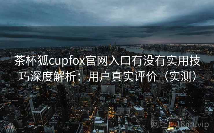 茶杯狐cupfox官网入口有没有实用技巧深度解析:用户真实评价(实测) 茶杯狐cupfox官网入口有没有实用技巧深度解析:用户真实评价(实测)